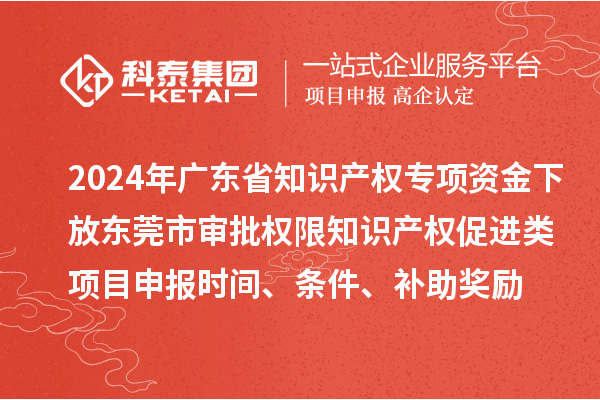2024年廣東省知識產權專項資金下放東莞市審批權限知識產權促進類項目申報時間、條件、補助獎勵